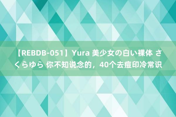 【REBDB-051】Yura 美少女の白い裸体 さくらゆら 你不知说念的，40个去痘印冷常识