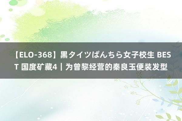 【ELO-368】黒タイツぱんちら女子校生 BEST 国度矿藏4｜为曾黎经营的秦良玉便装发型