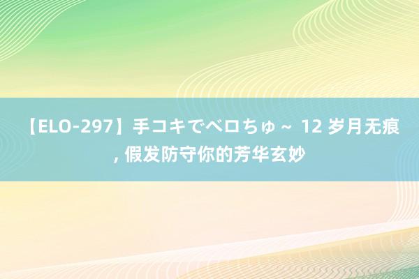 【ELO-297】手コキでベロちゅ～ 12 岁月无痕， 假发防守你的芳华玄妙