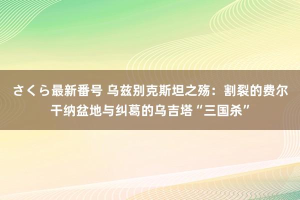 さくら最新番号 乌兹别克斯坦之殇：割裂的费尔干纳盆地与纠葛的乌吉塔“三国杀”