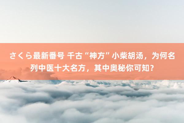 さくら最新番号 千古“神方”小柴胡汤，为何名列中医十大名方，其中奥秘你可知？