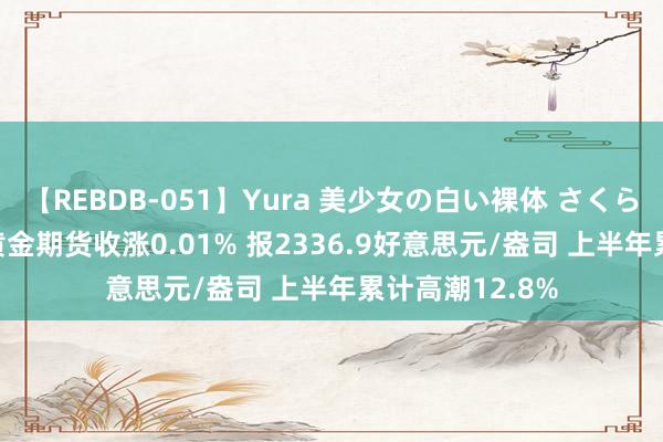 【REBDB-051】Yura 美少女の白い裸体 さくらゆら COMEX黄金期货收涨0.01% 报2336.9好意思元/盎司 上半年累计高潮12.8%