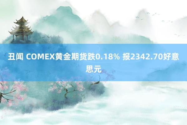 丑闻 COMEX黄金期货跌0.18% 报2342.70好意思元