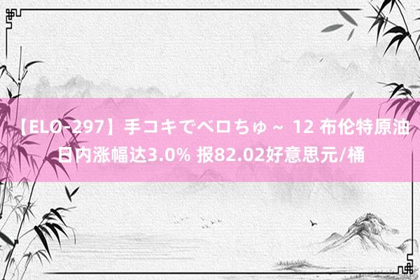 【ELO-297】手コキでベロちゅ～ 12 布伦特原油日内涨幅达3.0% 报82.02好意思元/桶