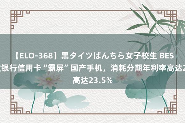 【ELO-368】黒タイツぱんちら女子校生 BEST 广发银行信用卡“霸屏”国产手机，消耗分期年利率高达23.5%