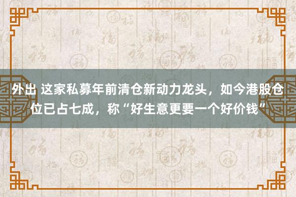 外出 这家私募年前清仓新动力龙头，如今港股仓位已占七成，称“好生意更要一个好价钱”