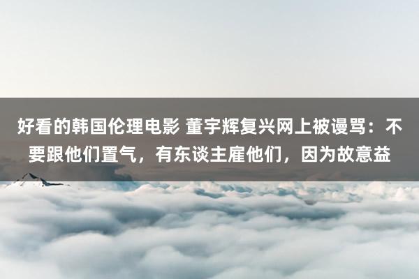 好看的韩国伦理电影 董宇辉复兴网上被谩骂：不要跟他们置气，有东谈主雇他们，因为故意益