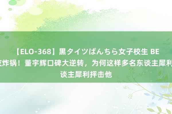 【ELO-368】黒タイツぱんちら女子校生 BEST 网友炸锅！董宇辉口碑大逆转，为何这样多名东谈主犀利抨击他