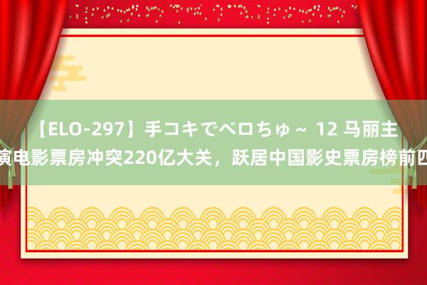 【ELO-297】手コキでベロちゅ～ 12 马丽主演电影票房冲突220亿大关，跃居中国影史票房榜前四