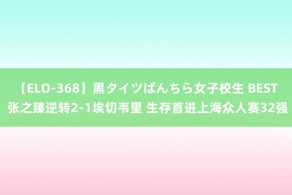 【ELO-368】黒タイツぱんちら女子校生 BEST 张之臻逆转2-1埃切韦里 生存首进上海众人赛32强