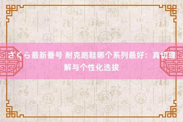 さくら最新番号 耐克跑鞋哪个系列最好：真切理解与个性化选拔