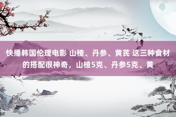 快播韩国伦理电影 山楂、丹参、黄芪 这三种食材的搭配很神奇，山楂5克、丹参5克、黄