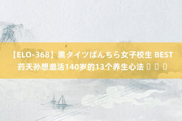 【ELO-368】黒タイツぱんちら女子校生 BEST 药天孙想邈活140岁的13个养生心法 ​​​