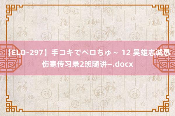 【ELO-297】手コキでベロちゅ～ 12 吴雄志诚恳伤寒传习录2班随讲—.docx