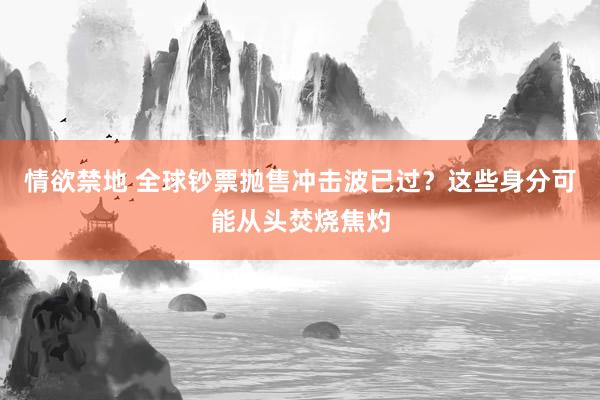 情欲禁地 全球钞票抛售冲击波已过？这些身分可能从头焚烧焦灼