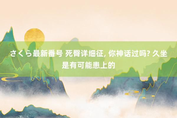 さくら最新番号 死臀详细征， 你神话过吗? 久坐是有可能患上的