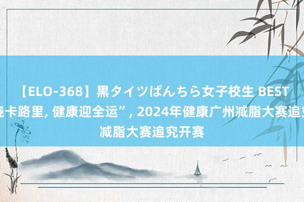 【ELO-368】黒タイツぱんちら女子校生 BEST “燃烧卡路里， 健康迎全运”， 2024年健康广州减脂大赛追究开赛