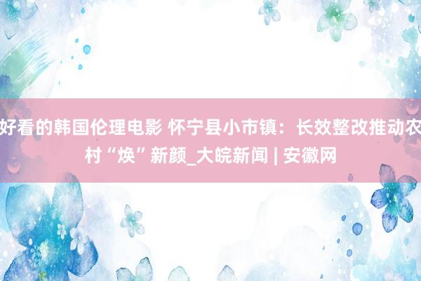 好看的韩国伦理电影 怀宁县小市镇：长效整改推动农村“焕”新颜_大皖新闻 | 安徽网