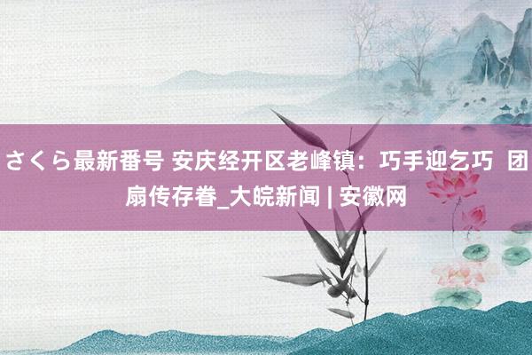 さくら最新番号 安庆经开区老峰镇：巧手迎乞巧  团扇传存眷_大皖新闻 | 安徽网