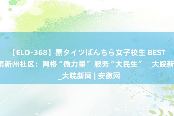 【ELO-368】黒タイツぱんちら女子校生 BEST 歙县徽城镇新州社区：网格“微力量” 服务“大民生”  _大皖新闻 | 安徽网