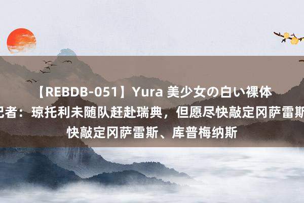 【REBDB-051】Yura 美少女の白い裸体 さくらゆら 记者：琼托利未随队赶赴瑞典，但愿尽快敲定冈萨雷斯、库普梅纳斯