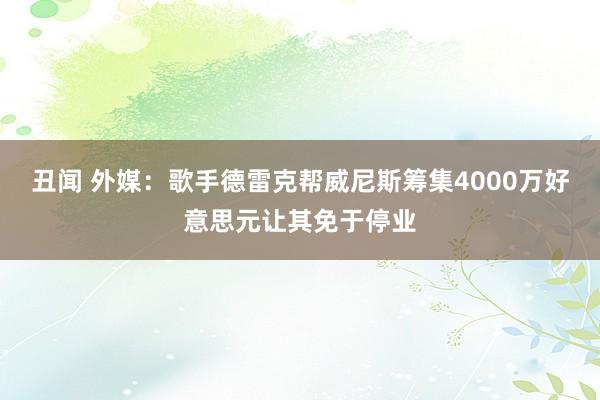 丑闻 外媒：歌手德雷克帮威尼斯筹集4000万好意思元让其免于停业