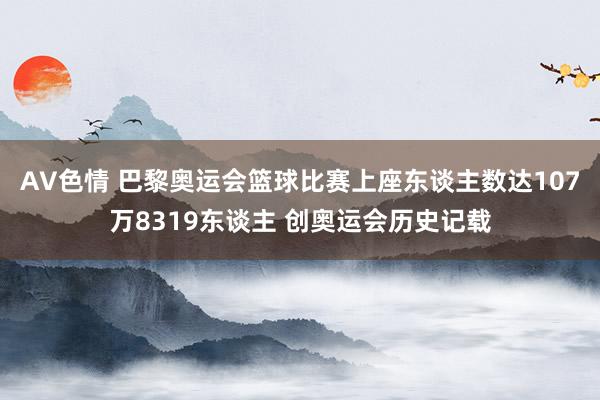 AV色情 巴黎奥运会篮球比赛上座东谈主数达107万8319东谈主 创奥运会历史记载