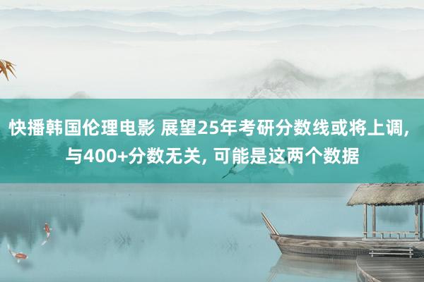 快播韩国伦理电影 展望25年考研分数线或将上调， 与400+分数无关， 可能是这两个数据