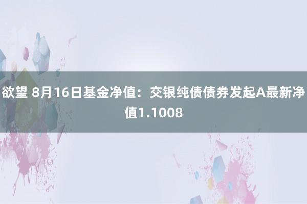 欲望 8月16日基金净值：交银纯债债券发起A最新净值1.1008