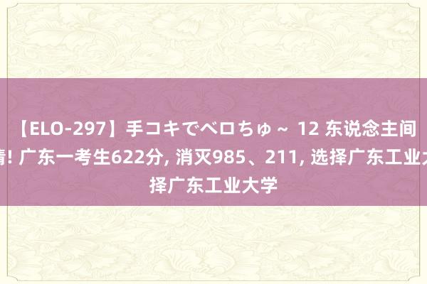 【ELO-297】手コキでベロちゅ～ 12 东说念主间廓清! 广东一考生622分， 消灭985、211， 选择广东工业大学