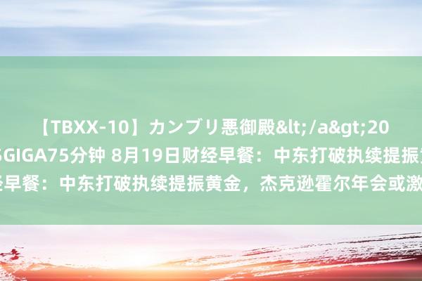 【TBXX-10】カンブリ悪御殿</a>2014-04-25GIGA&$GIGA75分钟 8月19日财经早餐：中东打破执续提振黄金，杰克逊霍尔年会或激发商场波动