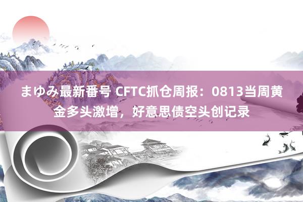 まゆみ最新番号 CFTC抓仓周报：0813当周黄金多头激增，好意思债空头创记录