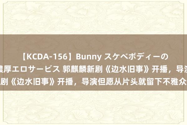 【KCDA-156】Bunny スケベボディーのバニーガールが手と口で濃厚エロサービス 郭麒麟新剧《边水旧事》开播，导演但愿从片头就留下不雅众