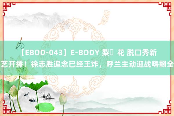 【EBOD-043】E-BODY 梨々花 脱口秀新综艺开播！徐志胜追念已经王炸，呼兰主动迎战嗨翻全场