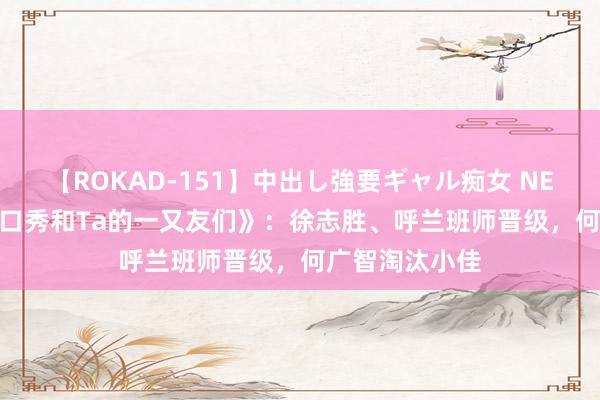 【ROKAD-151】中出し強要ギャル痴女 NEO 4時間 《脱口秀和Ta的一又友们》：徐志胜、呼兰班师晋级，何广智淘汰小佳