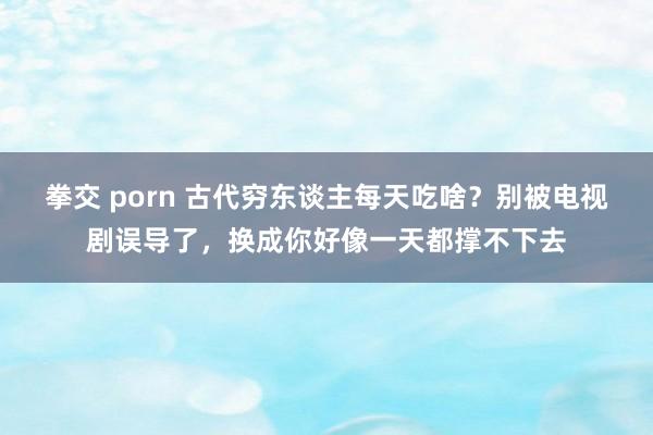 拳交 porn 古代穷东谈主每天吃啥？别被电视剧误导了，换成你好像一天都撑不下去