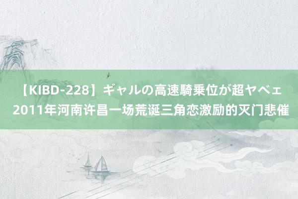 【KIBD-228】ギャルの高速騎乗位が超ヤベェ 2011年河南许昌一场荒诞三角恋激励的灭门悲催