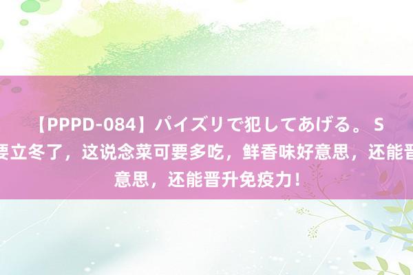 【PPPD-084】パイズリで犯してあげる。 SARA 马上要立冬了，这说念菜可要多吃，鲜香味好意思，还能晋升免疫力！