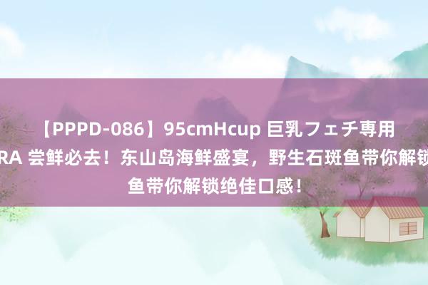 【PPPD-086】95cmHcup 巨乳フェチ専用ソープ SARA 尝鲜必去！东山岛海鲜盛宴，野生石斑鱼带你解锁绝佳口感！