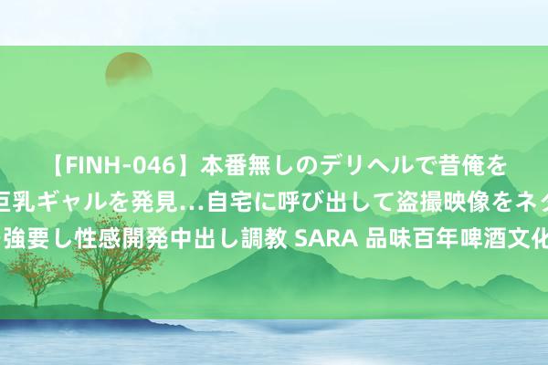 【FINH-046】本番無しのデリヘルで昔俺をバカにしていた同級生の巨乳ギャルを発見…自宅に呼び出して盗撮映像をネタに本番を強要し性感開発中出し調教 SARA 品味百年啤酒文化 外媒记者打卡青岛专属“城市滋味”