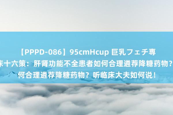 【PPPD-086】95cmHcup 巨乳フェチ専用ソープ SARA 临床十六策：肝肾功能不全患者如何合理遴荐降糖药物？听临床大夫如何说！