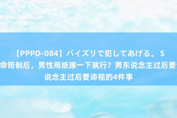 【PPPD-084】パイズリで犯してあげる。 SARA 爱妻活命箝制后，男性用纸擦一下就行？男东说念主过后要谛视的4件事