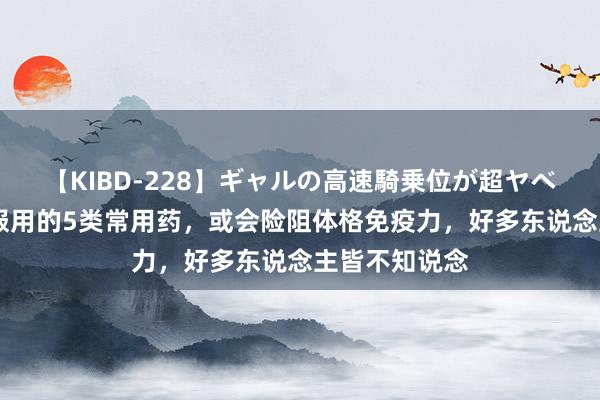 【KIBD-228】ギャルの高速騎乗位が超ヤベェ 不宜长久服用的5类常用药，或会险阻体格免疫力，好多东说念主皆不知说念