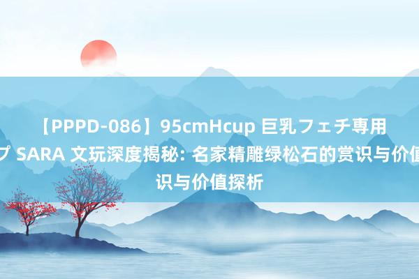 【PPPD-086】95cmHcup 巨乳フェチ専用ソープ SARA 文玩深度揭秘: 名家精雕绿松石的赏识与价值探析