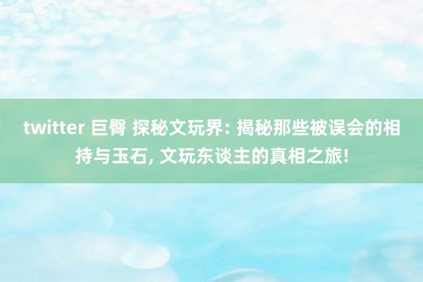 twitter 巨臀 探秘文玩界: 揭秘那些被误会的相持与玉石， 文玩东谈主的真相之旅!