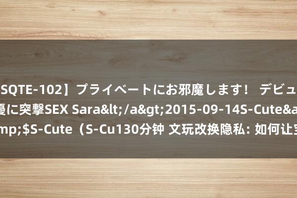 【SQTE-102】プライベートにお邪魔します！ デビューしたてのAV女優に突撃SEX Sara</a>2015-09-14S-Cute&$S-Cute（S-Cu130分钟 文玩改换隐私: 如何让宝贝忻悦新生， 光亮如初?