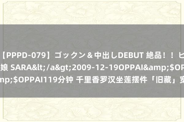 【PPPD-079】ゴックン＆中出しDEBUT 絶品！！ピンク乳首の美巨乳娘 SARA</a>2009-12-19OPPAI&$OPPAI119分钟 千里香罗汉坐莲摆件「旧藏」宽19.5cm高27cm