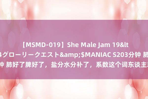 【MSMD-019】She Male Jam 19</a>2008-08-04グローリークエスト&$MANIAC S203分钟 肺好了脾好了，盐分水分补了，系数这个词东谈主就精神了。奇妙的中成药