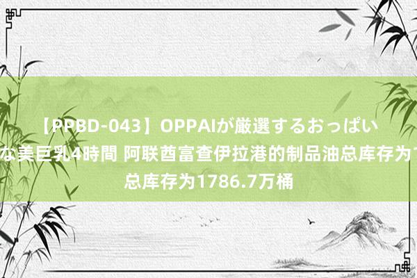 【PPBD-043】OPPAIが厳選するおっぱい 綺麗で敏感な美巨乳4時間 阿联酋富查伊拉港的制品油总库存为1786.7万桶