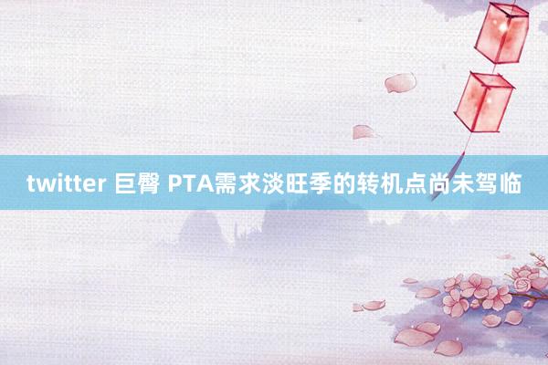 twitter 巨臀 PTA需求淡旺季的转机点尚未驾临